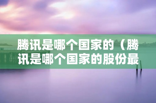 腾讯是哪个国家的(腾讯是哪个国家的股份最多) 腾讯是哪个国家的(腾讯是哪个国家的股份最多)