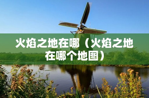 火焰之地在哪(火焰之地在哪个地图) 火焰之地在哪(火焰之地在哪个地图)