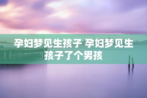 孕妇梦见生孩子 孕妇梦见生孩子了个男孩