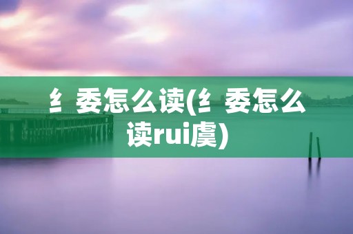 纟委怎么读(纟委怎么读rui虞) 纟委怎么读(纟委怎么读rui虞)