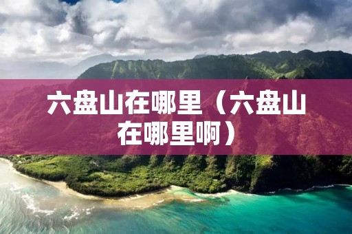 六盘山在哪里(六盘山在哪里啊) 六盘山在哪里(六盘山在哪里啊)