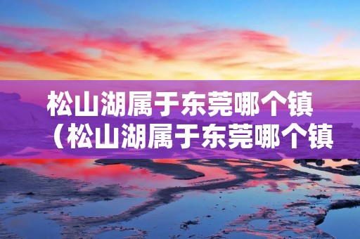 松山湖属于东莞哪个镇(松山湖属于东莞哪个镇管辖) 松山湖属于东莞哪个镇(松山湖属于东莞哪个镇管辖)