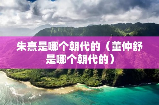 朱熹是哪个朝代的（董仲舒是哪个朝代的）