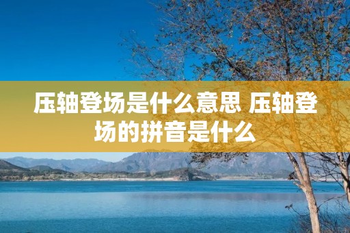 压轴登场是什么意思 压轴登场的拼音是什么 压轴登场是什么意思 压轴登场的拼音是什么