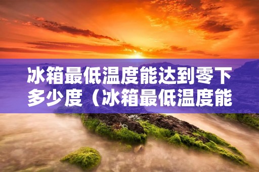 冰箱最低温度能达到零下多少度（冰箱最低温度能达到零下多少度正常）
