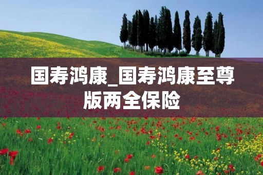 国寿鸿康_国寿鸿康至尊版两全保险 国寿鸿康_国寿鸿康至尊版两全保险