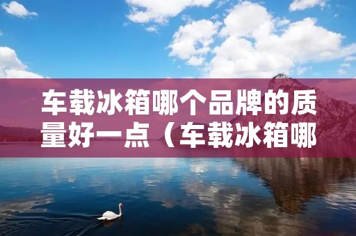 车载冰箱哪个品牌的质量好一点（车载冰箱哪个品牌的质量好一点呢）