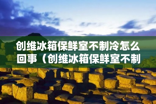 创维冰箱保鲜室不制冷怎么回事（创维冰箱保鲜室不制冷怎么回事视频）