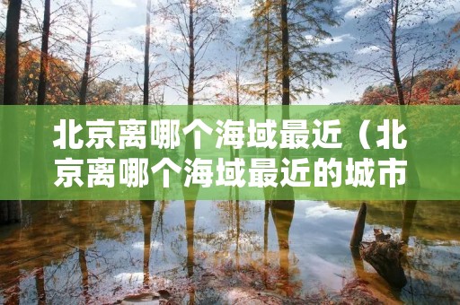 北京离哪个海域最近(北京离哪个海域最近的城市) 北京离哪个海域最近(北京离哪个海域最近的城市)