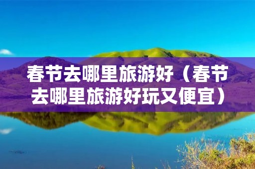春节去哪里旅游好（春节去哪里旅游好玩又便宜）