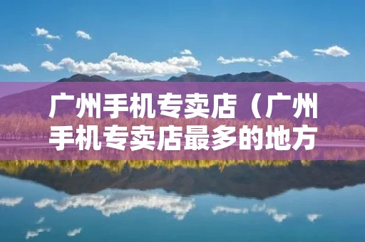 广州手机专卖店（广州手机专卖店最多的地方）