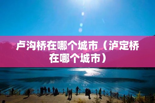 卢沟桥在哪个城市(泸定桥在哪个城市) 卢沟桥在哪个城市(泸定桥在哪个城市)
