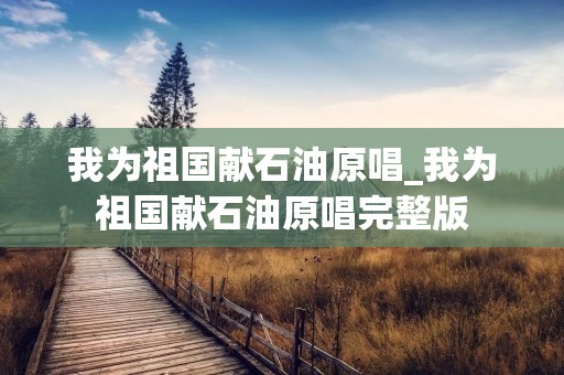 我为祖国献石油原唱_我为祖国献石油原唱完整版 我为祖国献石油原唱_我为祖国献石油原唱完整版
