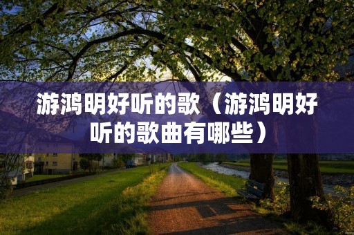 游鸿明好听的歌(游鸿明好听的歌曲有哪些) 游鸿明好听的歌(游鸿明好听的歌曲有哪些)