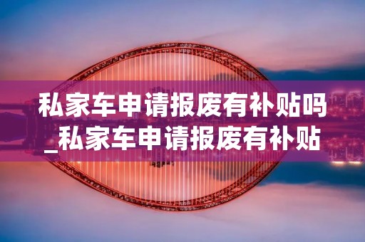 私家车申请报废有补贴吗_私家车申请报废有补贴吗多少钱一辆新车