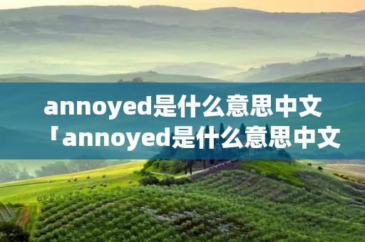 annoyed是什么意思中文「annoyed是什么意思中文翻译」 annoyed是什么意思中文「annoyed是什么意思中文翻译」