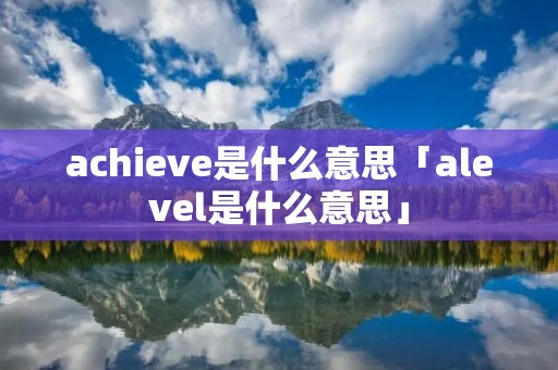achieve是什么意思「alevel是什么意思」 achieve是什么意思「alevel是什么意思」