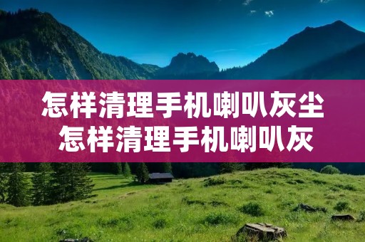 怎样清理手机喇叭灰尘 怎样清理手机喇叭灰尘的声音