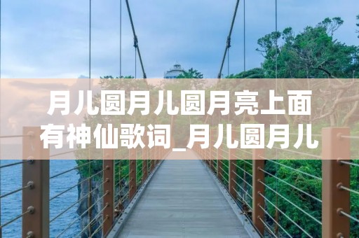 月儿圆月儿圆月亮上面有神仙歌词_月儿圆月儿圆月亮上面有神仙歌词简谱