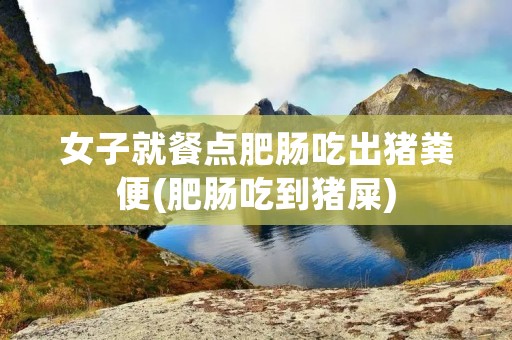 女子就餐点肥肠吃出猪粪便(肥肠吃到猪屎)