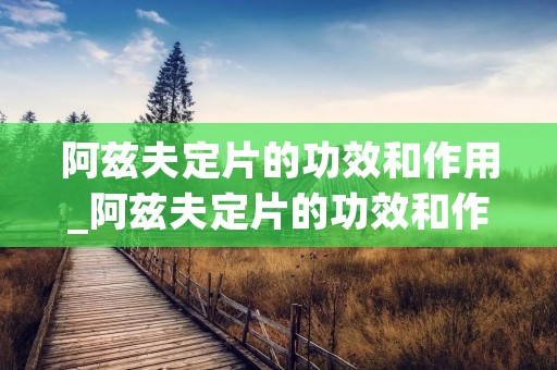 阿兹夫定片的功效和作用_阿兹夫定片的功效和作用 新冠