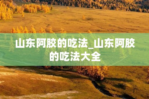 山东阿胶的吃法_山东阿胶的吃法大全