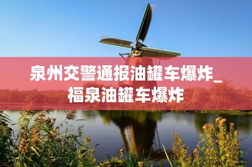 泉州交警通报油罐车爆炸_福泉油罐车爆炸