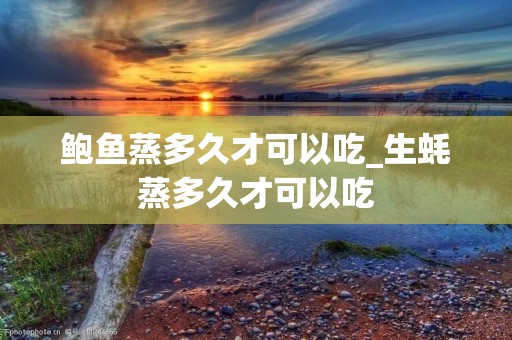 鲍鱼蒸多久才可以吃_生蚝蒸多久才可以吃 鲍鱼蒸多久才可以吃_生蚝蒸多久才可以吃
