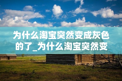 为什么淘宝突然变成灰色的了_为什么淘宝突然变成灰色的了今天12月13