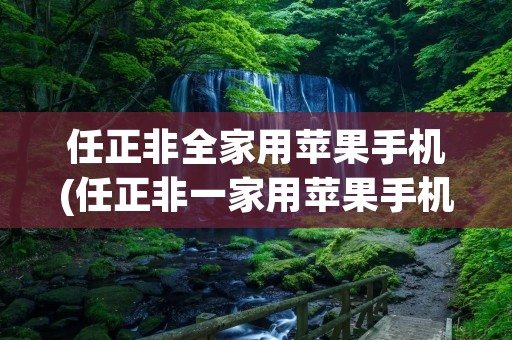 任正非全家用苹果手机(任正非一家用苹果手机原文)