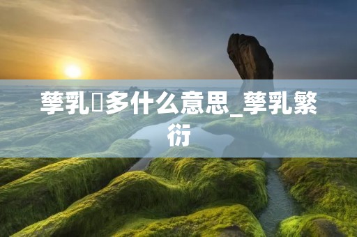 孳乳寖多什么意思_孳乳繁衍
