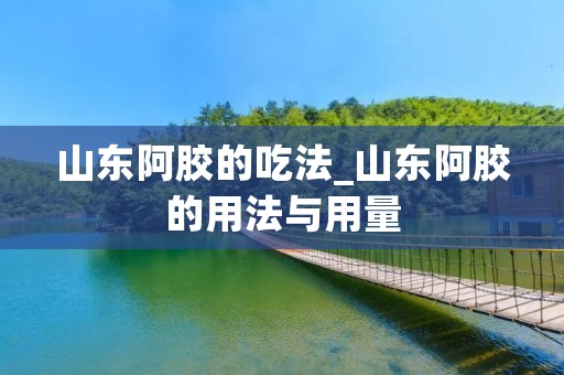 山东阿胶的吃法_山东阿胶的用法与用量