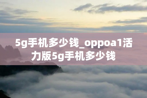 5g手机多少钱_oppoa1活力版5g手机多少钱 5g手机多少钱_oppoa1活力版5g手机多少钱