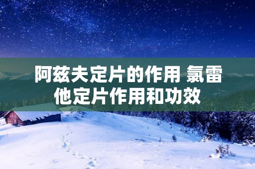 阿兹夫定片的作用 氯雷他定片作用和功效 阿兹夫定片的作用 氯雷他定片作用和功效