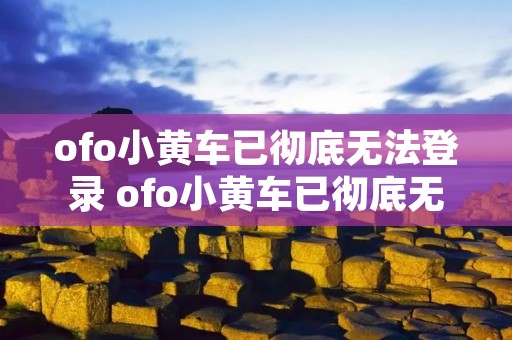 ofo小黄车已彻底无法登录 ofo小黄车已彻底无法登录0603