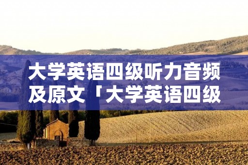 大学英语四级听力音频及原文「大学英语四级听力材料原文」