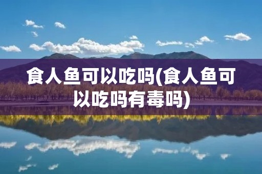 食人鱼可以吃吗(食人鱼可以吃吗有毒吗)