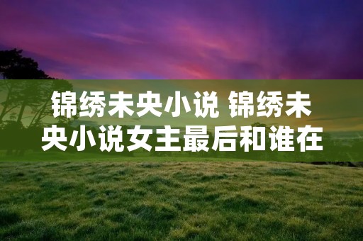 锦绣未央小说 锦绣未央小说女主最后和谁在一起了