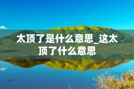 太顶了是什么意思_这太顶了什么意思