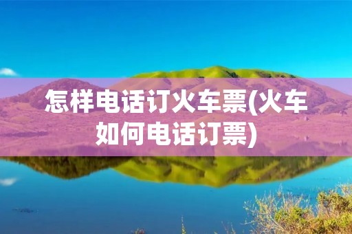 怎样电话订火车票(火车如何电话订票)