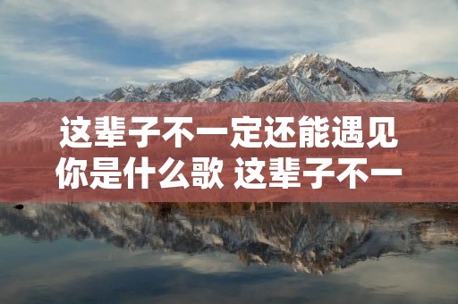 这辈子不一定还能遇见你是什么歌 这辈子不一定还能遇见你是什么歌的歌词 这辈子不一定还能遇见你是什么歌 这辈子不一定还能遇见你是什么歌的歌词