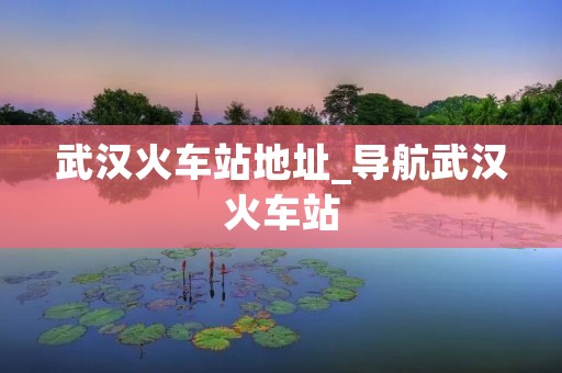 武汉火车站地址_导航武汉火车站
