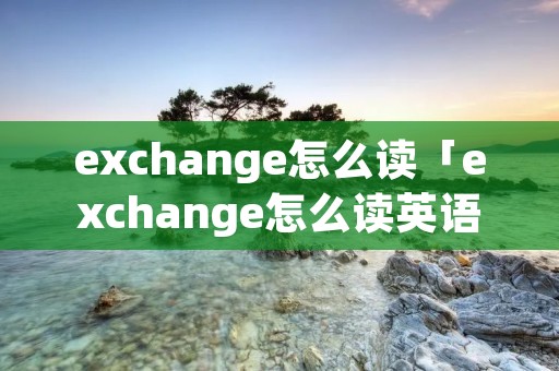 exchange怎么读「exchange怎么读英语」