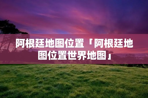 阿根廷地图位置「阿根廷地图位置世界地图」