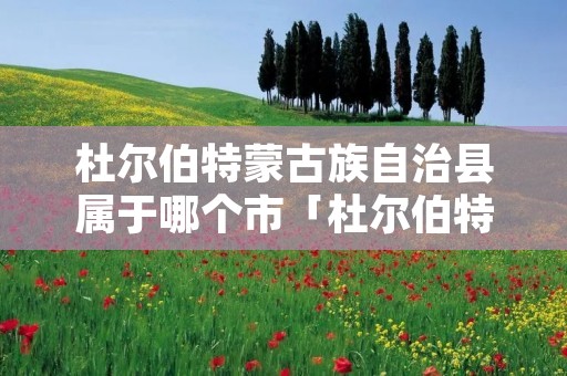 杜尔伯特蒙古族自治县属于哪个市「杜尔伯特蒙古族自治县是黑龙江省唯一的什么自治县」