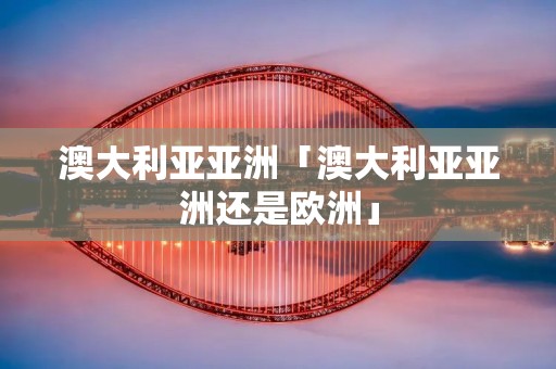 澳大利亚亚洲「澳大利亚亚洲还是欧洲」
