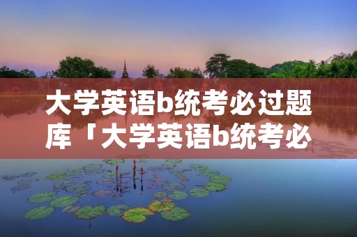 大学英语b统考必过题库「大学英语b统考必过题库答案」