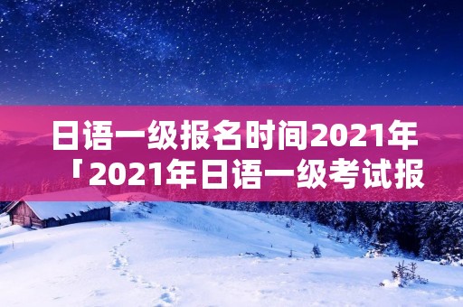 日语一级报名时间2021年「2021年日语一级考试报名」 日语一级报名时间2021年「2021年日语一级考试报名」
