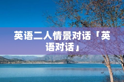 英语二人情景对话「英语对话」 英语二人情景对话「英语对话」