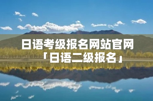 日语考级报名网站官网「日语二级报名」